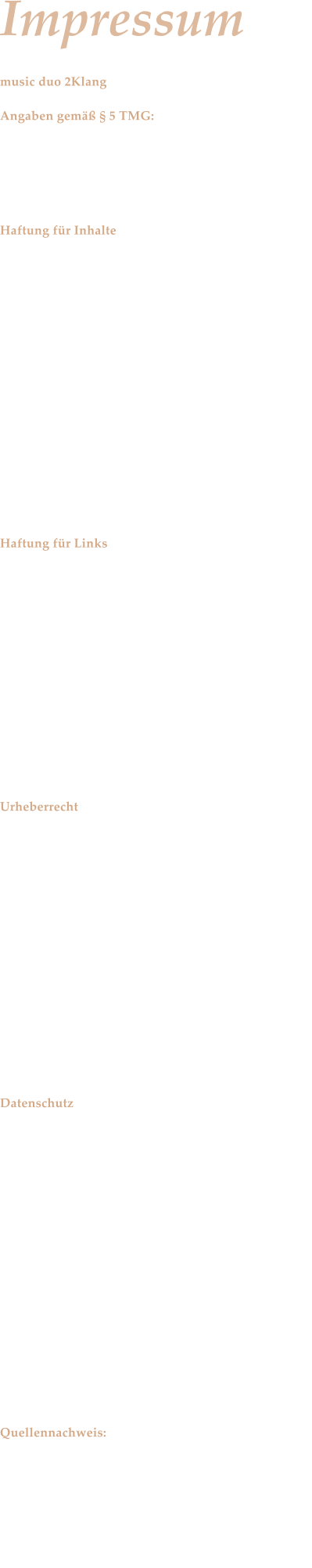 Impressum music duo 2Klang  Angaben gem  5 TMG: Dr. Gunter Hahn Johann-Strau-Str. 33 70794 Filderstadt E-Mail: info@2klang.de  Haftung fr Inhalte Die Inhalte unserer Seiten wurden mit grter Sorgfalt erstellt. Fr die Richtigkeit, Vollstndigkeit und Aktualitt der Inhalte knnen wir jedoch keine Gewhr bernehmen. Als Diensteanbieter sind wir gem  7 Abs.1 TMG fr eigene Inhalte auf diesen Seiten nach den allgemeinen Gesetzen verantwortlich. Nach  8 bis 10 TMG sind wir als Diensteanbieter jedoch nicht verpflichtet, bermittelte oder gespeicherte fremde Informationen zu berwachen oder nach Umstnden zu forschen, die auf eine rechtswidrige Ttigkeit hinweisen. Verpflichtungen zur Entfernung oder Sperrung der Nutzung von Informationen nach den allgemeinen Gesetzen bleiben hiervon unberhrt. Eine diesbezgliche Haftung ist jedoch erst ab dem Zeitpunkt der Kenntnis einer konkreten Rechtsverletzung mglich. Bei Bekanntwerden von entsprechenden Rechtsverletzungen werden wir diese Inhalte umgehend entfernen.  Haftung fr Links Unser Angebot enthlt Links zu externen Webseiten Dritter, auf deren Inhalte wir keinen Einfluss haben. Deshalb knnen wir fr diese fremden Inhalte auch keine Gewhr bernehmen. Fr die Inhalte der verlinkten Seiten ist stets der jeweilige Anbieter oder Betreiber der Seiten verantwortlich. Die verlinkten Seiten wurden zum Zeitpunkt der Verlinkung auf mgliche Rechtsverste berprft. Rechtswidrige Inhalte waren zum Zeitpunkt der Verlinkung nicht erkennbar. Eine permanente inhaltliche Kontrolle der verlinkten Seiten ist jedoch ohne konkrete Anhaltspunkte einer Rechtsverletzung nicht zumutbar. Bei Bekanntwerden von Rechtsverletzungen werden wir derartige Links umgehend entfernen.  Urheberrecht Die durch die Seitenbetreiber erstellten Inhalte und Werke auf diesen Seiten unterliegen dem deutschen Urheberrecht. Die Vervielfltigung, Bearbeitung, Verbreitung und jede Art der Verwertung auerhalb der Grenzen des Urheberrechtes bedrfen der schriftlichen Zustimmung des jeweiligen Autors bzw. Erstellers. Downloads und Kopien dieser Seite sind nur fr den privaten, nicht kommerziellen Gebrauch gestattet. Soweit die Inhalte auf dieser Seite nicht vom Betreiber erstellt wurden, werden die Urheberrechte Dritter beachtet. Insbesondere werden Inhalte Dritter als solche gekennzeichnet. Sollten Sie trotzdem auf eine Urheberrechtsverletzung aufmerksam werden, bitten wir um einen entsprechenden Hinweis. Bei Bekanntwerden von Rechtsverletzungen werden wir derartige Inhalte umgehend entfernen.  Datenschutz Die Nutzung unserer Webseite ist in der Regel ohne Angabe personenbezogener Daten mglich. Soweit auf unseren Seiten personenbezogene Daten (beispielsweise Name, Anschrift oder eMail-Adressen) erhoben werden, erfolgt dies, soweit mglich, stets auf freiwilliger Basis. Diese Daten werden ohne Ihre ausdrckliche Zustimmung nicht an Dritte weitergegeben.Wir weisen darauf hin, dass die Datenbertragung im Internet (z.B. bei der Kommunikation per E-Mail) Sicherheitslcken aufweisen kann. Ein lckenloser Schutz der Daten vor dem Zugriff durch Dritte ist nicht mglich.Der Nutzung von im Rahmen der Impressumspflicht verffentlichten Kontaktdaten durch Dritte zur bersendung von nicht ausdrcklich angeforderter Werbung und Informationsmaterialien wird hiermit ausdrcklich widersprochen. Die Betreiber der Seiten behalten sich ausdrcklich rechtliche Schritte im Falle der unverlangten Zusendung von Werbeinformationen, etwa durch Spam-Mails, vor.  Quellennachweis: Einige Bilder:  2Klang | 2klang.com Bilder Fotolia.de - http://de.fotolia.com Bild-ID: #87370392 Bild-ID: #78102966 Bild-ID: #84835768 Bild-ID: #87441853 Bild-ID: #79138428
