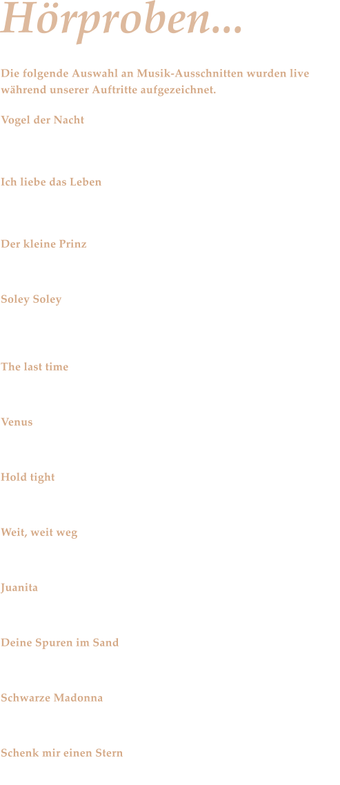 Hrproben... Die folgende Auswahl an Musik-Ausschnitten wurden live whrend unserer Auftritte aufgezeichnet.  Vogel der Nacht Stefan Remmler - Eine Ikone der Neuen Deutschen Welle mit einer Rhumba  Ich liebe das Leben Aktuelle Schlagerszene - Andrea Berg mit einem Remake eines Titels von Vicky Leandros  Der kleine Prinz Deutscher Schlager der 70er Jahre im Stil von Bernd Clver - Romantik pur zum Trumen  Soley Soley Middle of the Road - Partystimmung der 70er Jahre   The last time Rolling Stones - Das ist RocknRoll pur  Venus Shocking Blue  Hold tight Dave Dee und die anderen verwandeln das Parkett in ein Tollhaus  Weit, weit weg Hubert von Goisern und Zabine wollen die Feuerzeuge oben sehn  Juanita Spanisches Urlaubsfeeling mit lateinamerikanischem Rhythmus - Cha, cha, cha ...  Deine Spuren im Sand Howie, we love you.   Schwarze Madonna Schlager der 70er - mit Bata Illic.  Schenk mir einen Stern Von Dieter Bohlen extra fr Andrea Berg geschrieben.