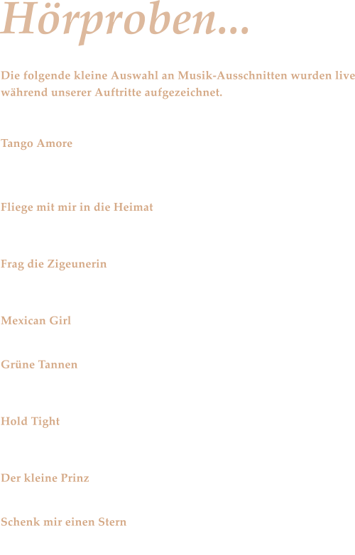 Hrproben... Die folgende kleine Auswahl an Musik-Ausschnitten wurden live whrend unserer Auftritte aufgezeichnet.   Tango Amore Aktuelle Schlagerszene - Andrea Berg mit einem liebenswerten Tango  Fliege mit mir in die Heimat Im Stile der Kastelruther Spatzen  Frag die Zigeunerin Zillertaler Schrzenjger  Mexican Girl Tanzmusik  - Eine gefhlvolle Rumba von Smokey Grne Tannen Zillertaler Schrzenjger  Hold Tight Hey, hey, hey, hey ....  Der kleine Prinz Bernd Clver Schenk mir einen Stern Von Dieter Bohlen extra fr Andrea Berg geschrieben